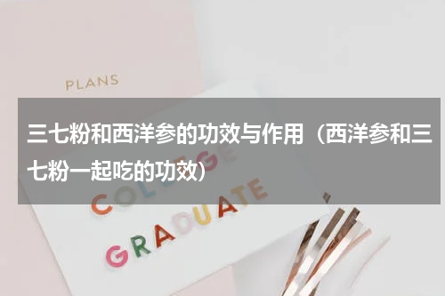 三七粉和西洋参的功效与作用（西洋参和三七粉一起吃的功效）