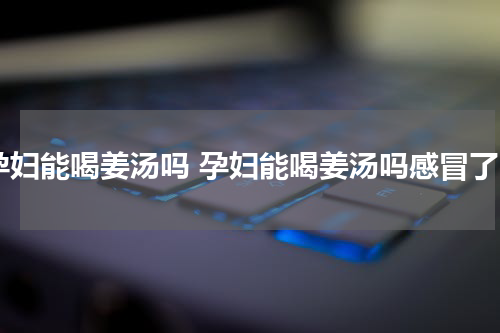 孕妇能喝姜汤吗 孕妇能喝姜汤吗感冒了