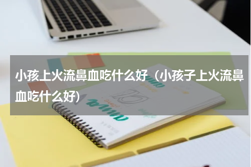 小孩上火流鼻血吃什么好（小孩子上火流鼻血吃什么好）