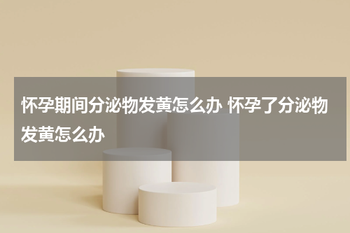 怀孕期间分泌物发黄怎么办 怀孕了分泌物发黄怎么办
