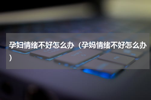 孕妇情绪不好怎么办（孕妈情绪不好怎么办）