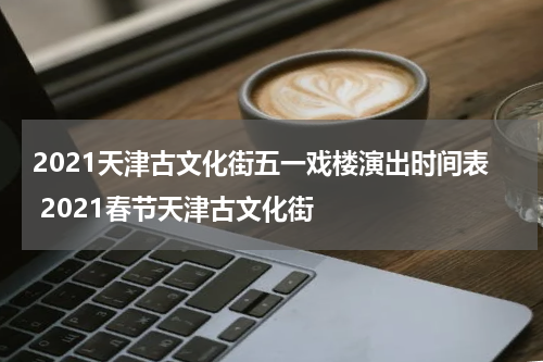 2021天津古文化街五一戏楼演出时间表 2021春节天津古文化街