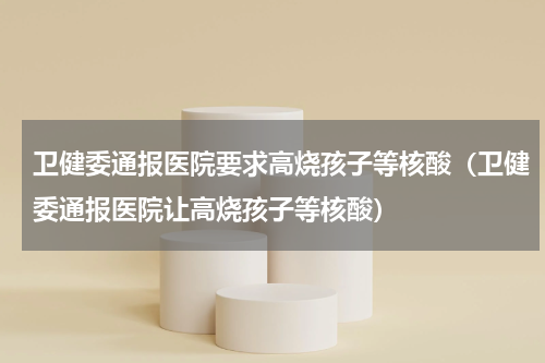 卫健委通报医院要求高烧孩子等核酸（卫健委通报医院让高烧孩子等核酸）
