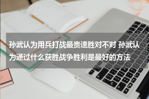 孙武认为用兵打战最贵速胜对不对 孙武认为通过什么获胜战争胜利是最好的方法