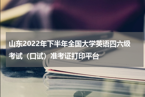 山东2022年下半年全国大学英语四六级考试（口试）准考证打印平台