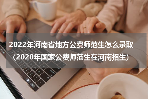 2022年河南省地方公费师范生怎么录取（2020年国家公费师范生在河南招生）
