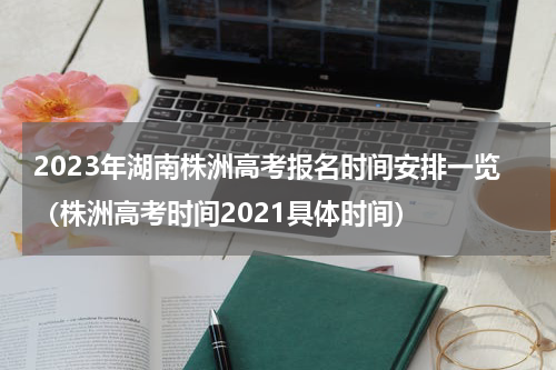 2023年湖南株洲高考报名时间安排一览（株洲高考时间2021具体时间）