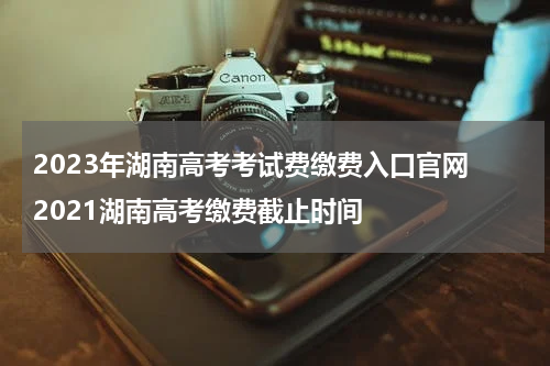 2023年湖南高考考试费缴费入口官网 2021湖南高考缴费截止时间