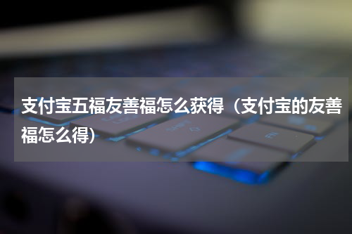 支付宝五福友善福怎么获得（支付宝的友善福怎么得）