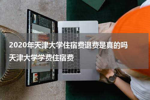 2020年天津大学住宿费退费是真的吗 天津大学学费住宿费