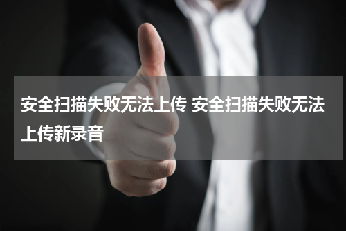 安全扫描失败无法上传 安全扫描失败无法上传新录音
