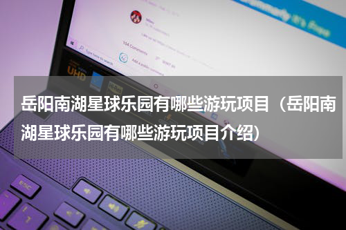 岳阳南湖星球乐园有哪些游玩项目（岳阳南湖星球乐园有哪些游玩项目介绍）