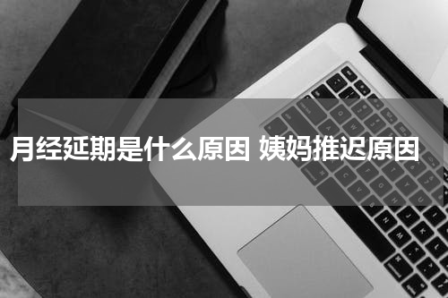 月经延期是什么原因 姨妈推迟原因