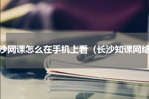 长沙网课怎么在手机上看（长沙知课网络）