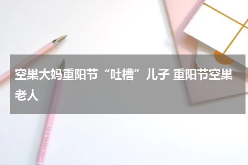 空巢大妈重阳节“吐槽”儿子 重阳节空巢老人