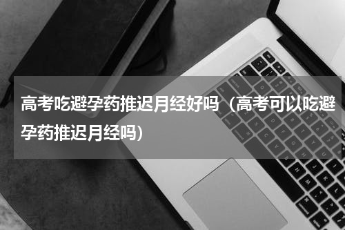 高考吃避孕药推迟月经好吗（高考可以吃避孕药推迟月经吗）