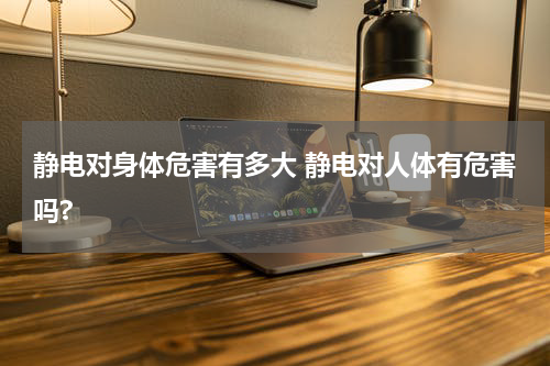 静电对身体危害有多大 静电对人体有危害吗?
