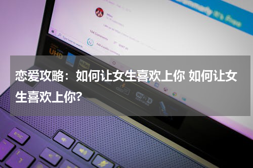 恋爱攻略：如何让女生喜欢上你 如何让女生喜欢上你?