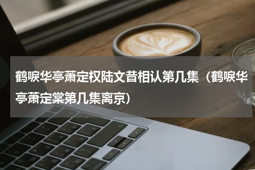 鹤唳华亭萧定权陆文昔相认第几集（鹤唳华亭萧定棠第几集离京）