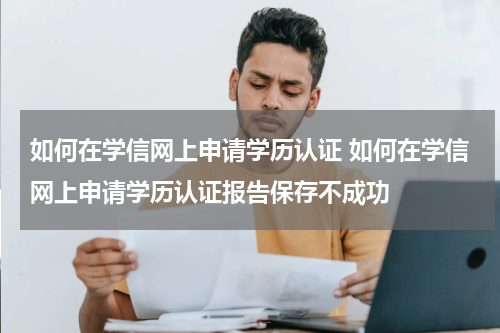 如何在学信网上申请学历认证 如何在学信网上申请学历认证报告保存不成功