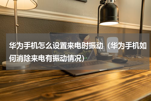 华为手机怎么设置来电时振动（华为手机如何消除来电有振动情况）