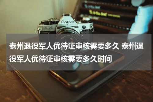 泰州退役军人优待证审核需要多久 泰州退役军人优待证审核需要多久时间