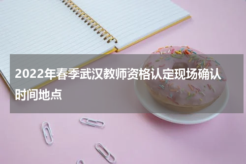 2022年春季武汉教师资格认定现场确认时间地点