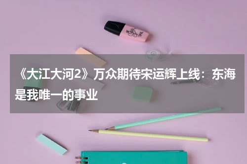 《大江大河2》万众期待宋运辉上线：东海是我唯一的事业