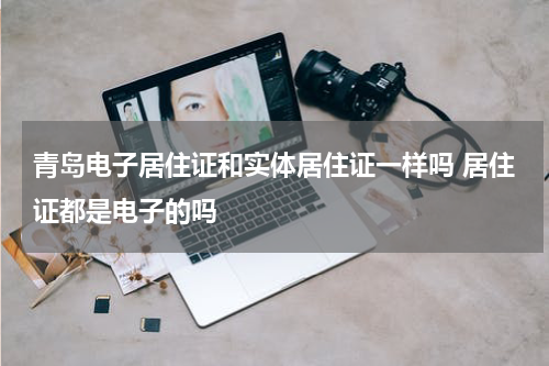 青岛电子居住证和实体居住证一样吗 居住证都是电子的吗
