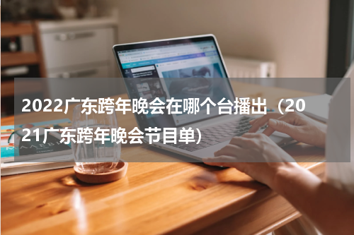 2022广东跨年晚会在哪个台播出（2021广东跨年晚会节目单）
