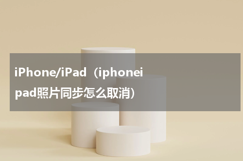 iPhone/iPad（iphoneipad照片同步怎么取消）
