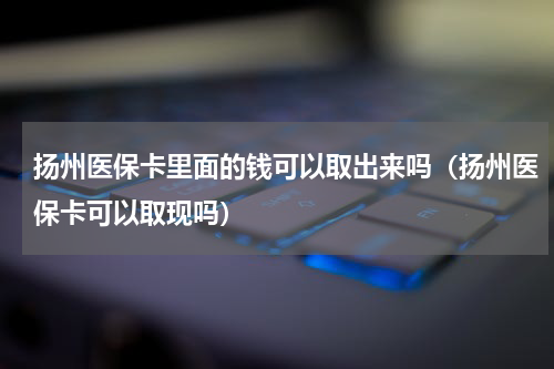扬州医保卡里面的钱可以取出来吗（扬州医保卡可以取现吗）