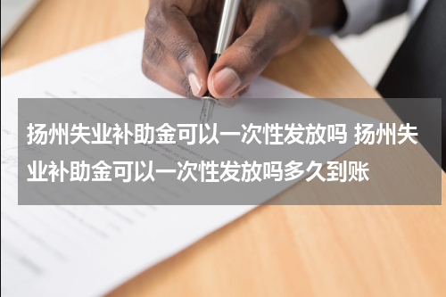 扬州失业补助金可以一次性发放吗 扬州失业补助金可以一次性发放吗多久到账