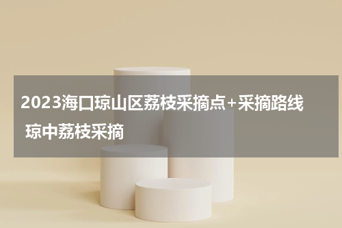 2023海口琼山区荔枝采摘点+采摘路线 琼中荔枝采摘