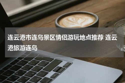 连云港市连岛景区情侣游玩地点推荐 连云港旅游连岛