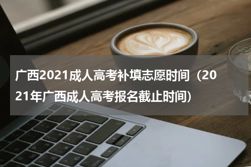 广西2021成人高考补填志愿时间（2021年广西成人高考报名截止时间）