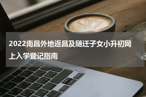 2022南昌外地返昌及随迁子女小升初网上入学登记指南