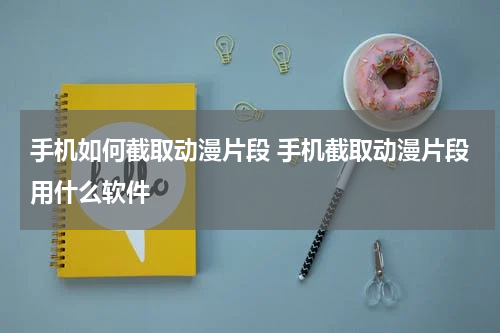 手机如何截取动漫片段 手机截取动漫片段用什么软件