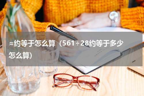 ≈约等于怎么算（561÷28约等于多少怎么算）