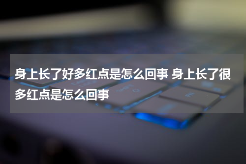 身上长了好多红点是怎么回事 身上长了很多红点是怎么回事