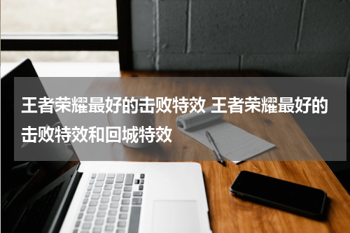 王者荣耀最好的击败特效 王者荣耀最好的击败特效和回城特效