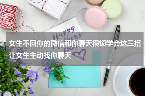 女生不回你的微信和你聊天很烦学会这三招让女生主动找你聊天