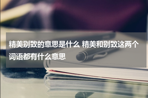 精美别致的意思是什么 精美和别致这两个词语都有什么意思