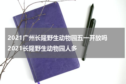 2021广州长隆野生动物园五一开放吗 2021长隆野生动物园人多