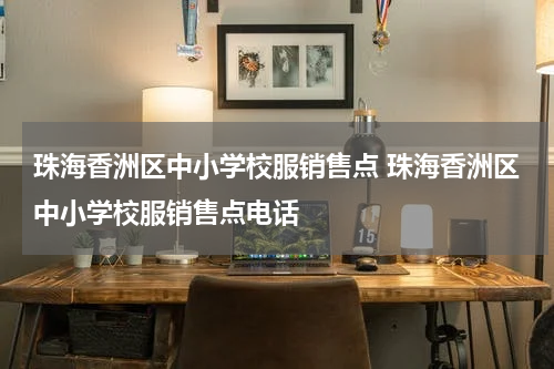 珠海香洲区中小学校服销售点 珠海香洲区中小学校服销售点电话