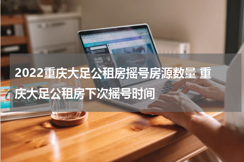 2022重庆大足公租房摇号房源数量 重庆大足公租房下次摇号时间
