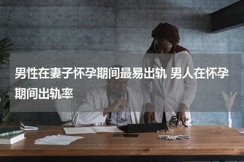 男性在妻子怀孕期间最易出轨 男人在怀孕期间出轨率