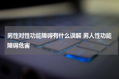 男性对性功能障碍有什么误解 男人性功能障碍危害