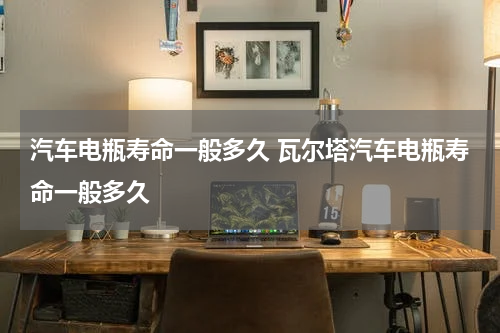 汽车电瓶寿命一般多久 瓦尔塔汽车电瓶寿命一般多久