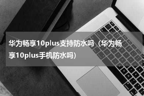 华为畅享10plus支持防水吗（华为畅享10plus手机防水吗）